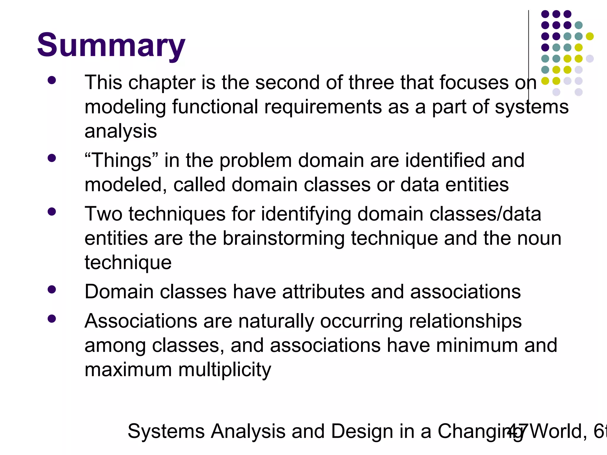 Summary









This chapter is the second of three that focuses on
modeling functional requirements as a part of systems
analysis
“Things” in the problem domain are identified and
modeled, called domain classes or data entities
Two techniques for identifying domain classes/data
entities are the brainstorming technique and the noun
technique
Domain classes have attributes and associations
Associations are naturally occurring relationships
among classes, and associations have minimum and
maximum multiplicity

Systems Analysis and Design in a Changing World, 6t
47

 