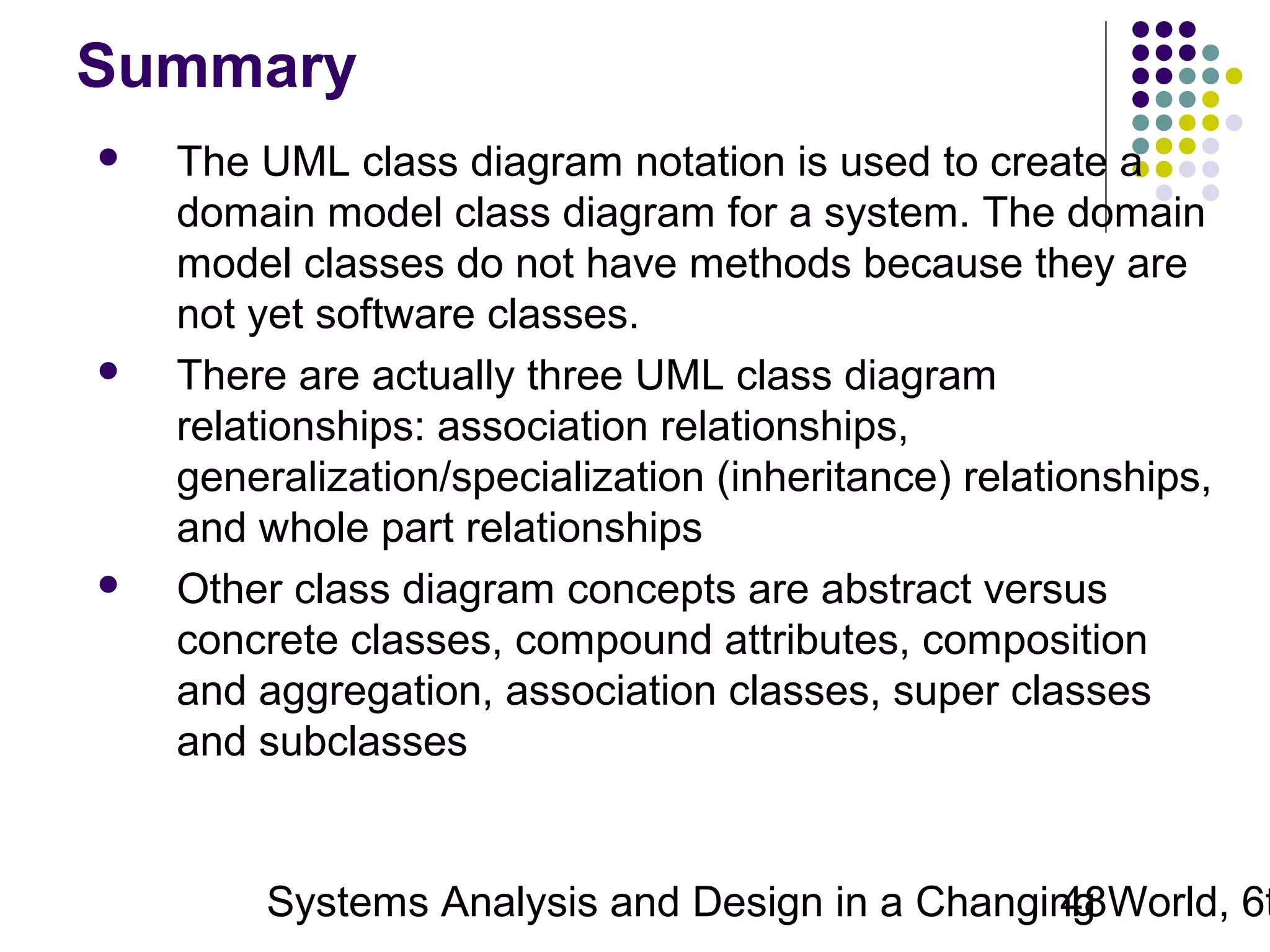 Summary






The UML class diagram notation is used to create a
domain model class diagram for a system. The domain
model classes do not have methods because they are
not yet software classes.
There are actually three UML class diagram
relationships: association relationships,
generalization/specialization (inheritance) relationships,
and whole part relationships
Other class diagram concepts are abstract versus
concrete classes, compound attributes, composition
and aggregation, association classes, super classes
and subclasses

Systems Analysis and Design in a Changing World, 6t
48

 