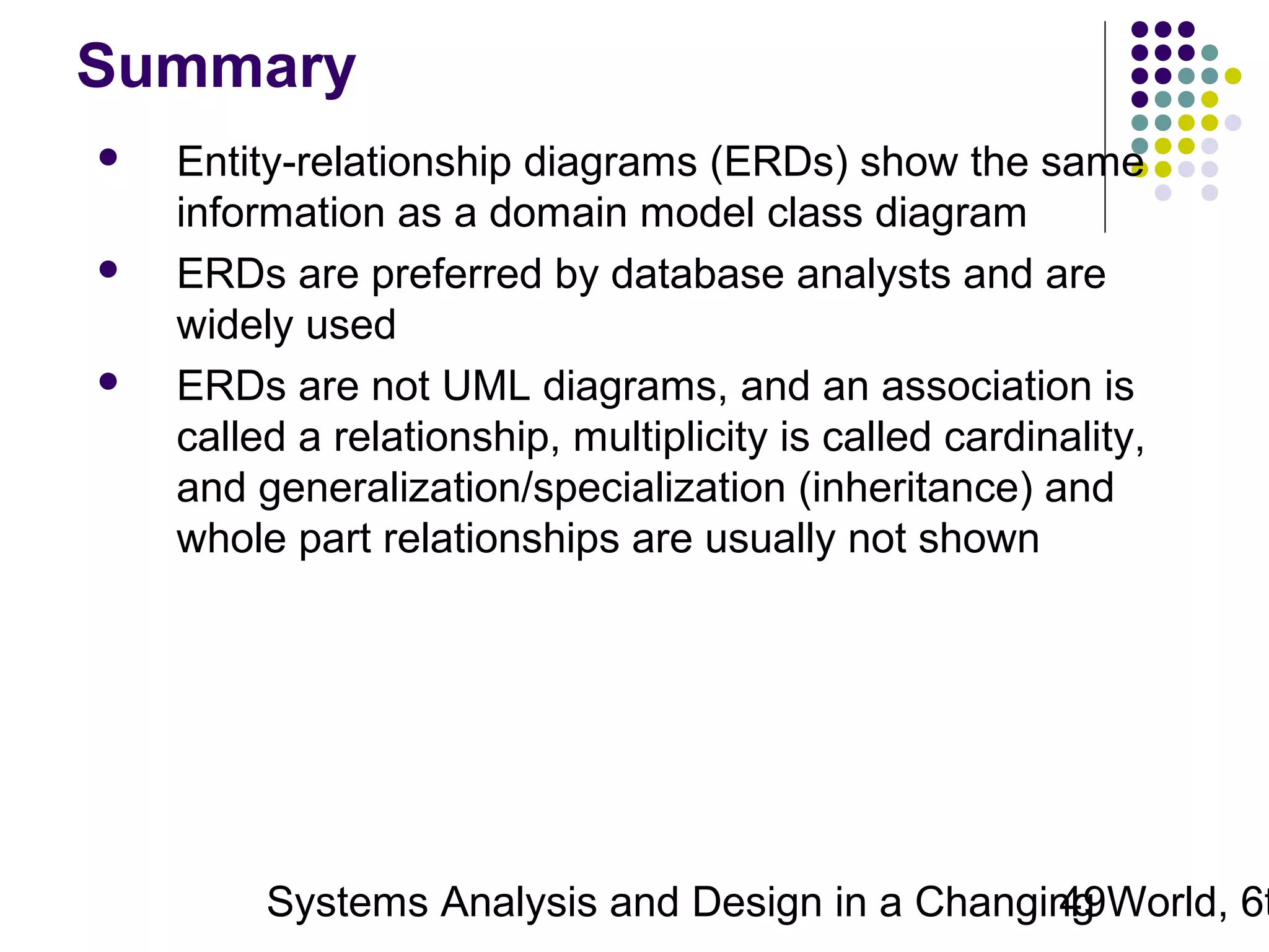 Summary






Entity-relationship diagrams (ERDs) show the same
information as a domain model class diagram
ERDs are preferred by database analysts and are
widely used
ERDs are not UML diagrams, and an association is
called a relationship, multiplicity is called cardinality,
and generalization/specialization (inheritance) and
whole part relationships are usually not shown

Systems Analysis and Design in a Changing World, 6t
49

 