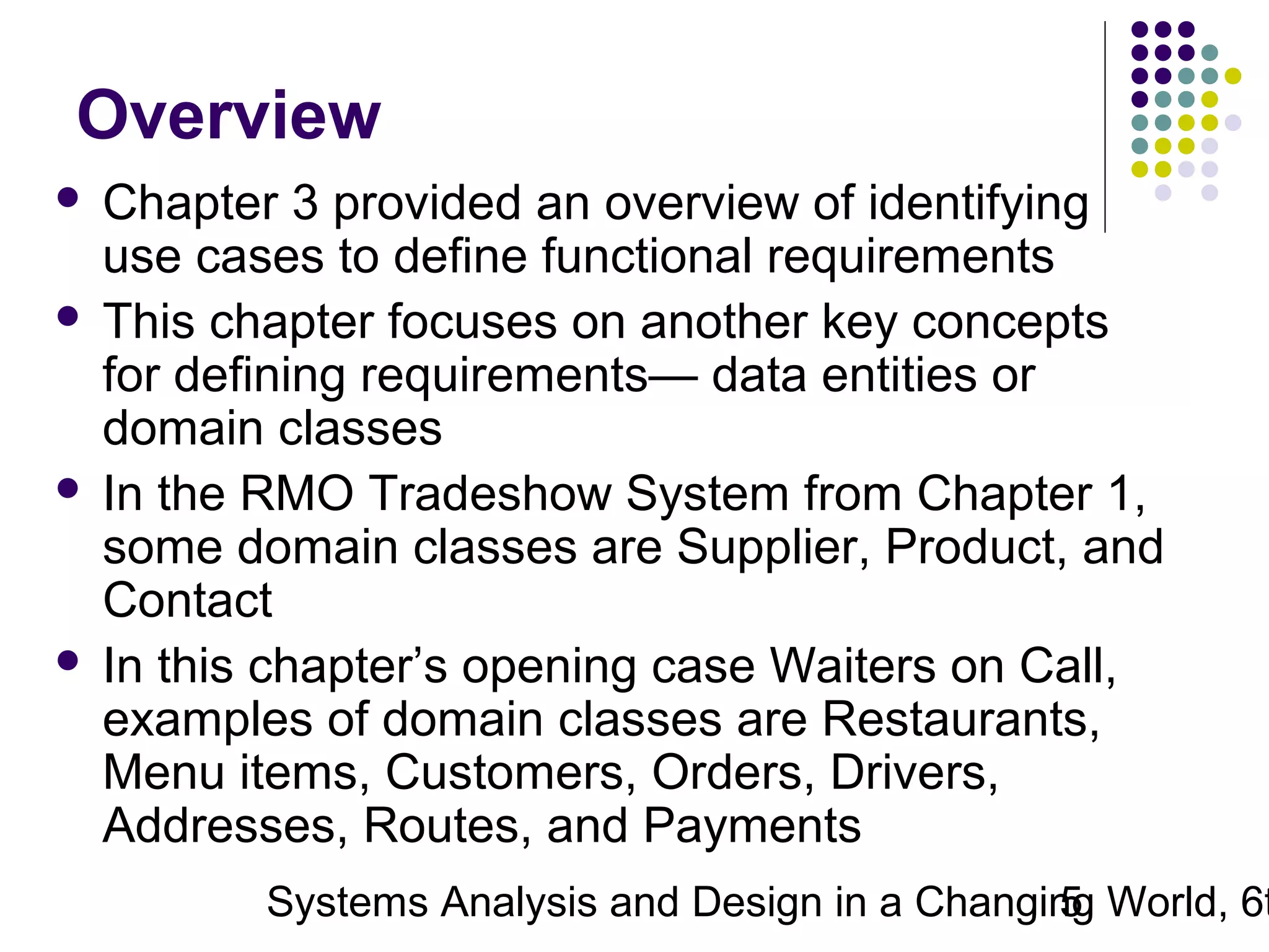 Overview
Chapter 3 provided an overview of identifying
use cases to define functional requirements
 This chapter focuses on another key concepts
for defining requirements— data entities or
domain classes
 In the RMO Tradeshow System from Chapter 1,
some domain classes are Supplier, Product, and
Contact
 In this chapter’s opening case Waiters on Call,
examples of domain classes are Restaurants,
Menu items, Customers, Orders, Drivers,
Addresses, Routes, and Payments


Systems Analysis and Design in a Changing World, 6t
5

 