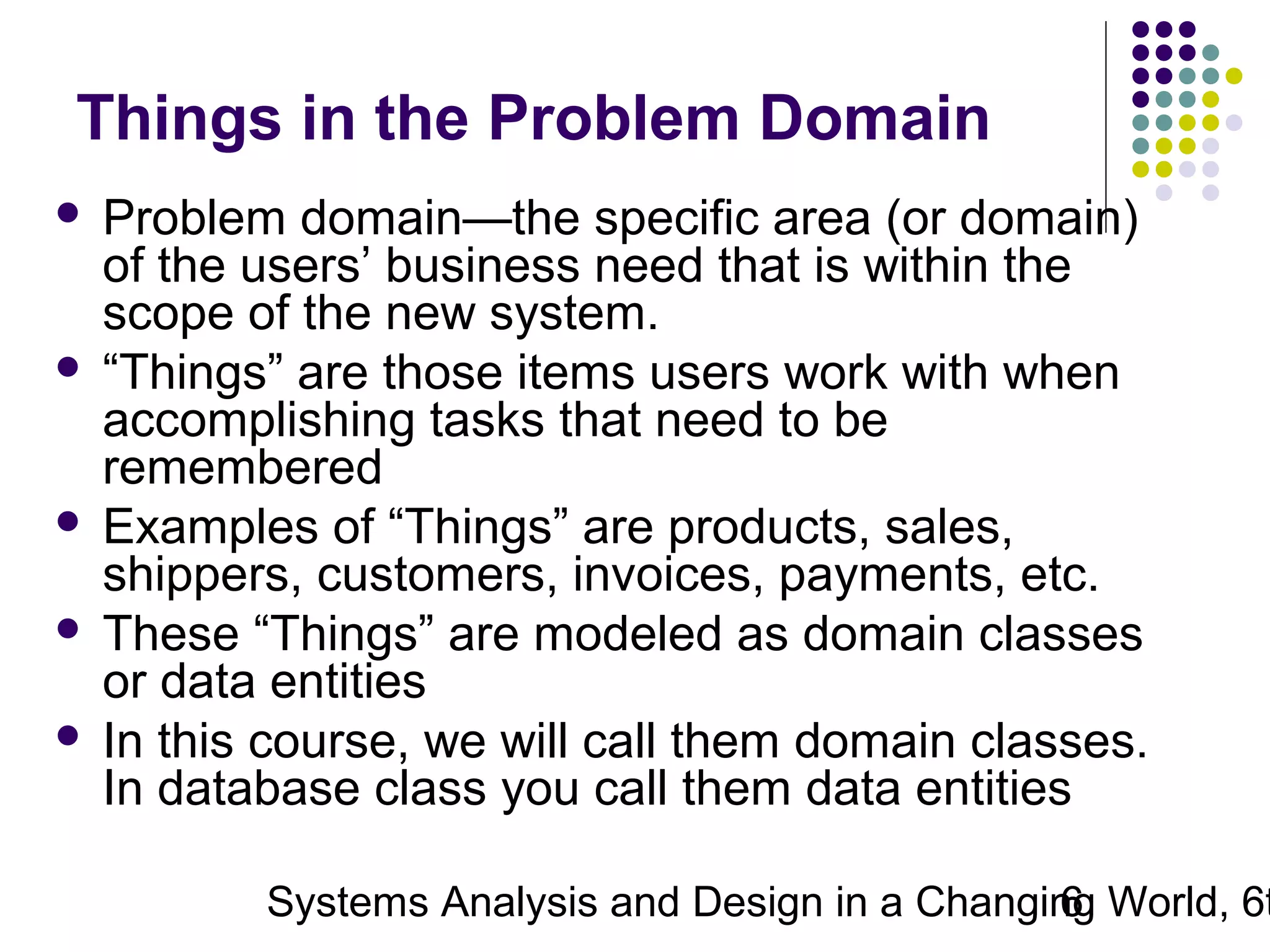Things in the Problem Domain
Problem domain—the specific area (or domain)
of the users’ business need that is within the
scope of the new system.
 “Things” are those items users work with when
accomplishing tasks that need to be
remembered
 Examples of “Things” are products, sales,
shippers, customers, invoices, payments, etc.
 These “Things” are modeled as domain classes
or data entities
 In this course, we will call them domain classes.
In database class you call them data entities


Systems Analysis and Design in a Changing World, 6t
6

 