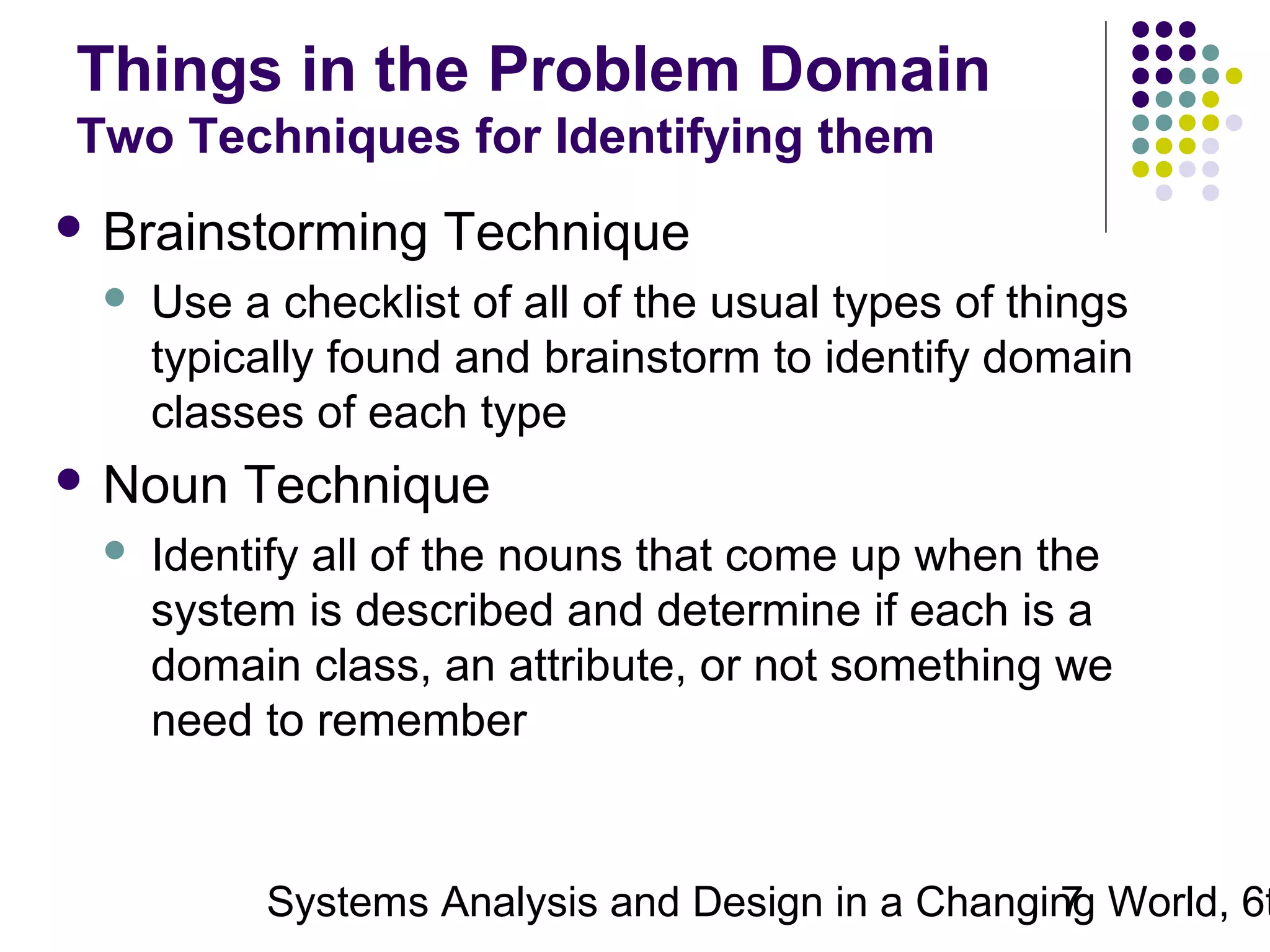 Things in the Problem Domain
Two Techniques for Identifying them
 Brainstorming


Use a checklist of all of the usual types of things
typically found and brainstorm to identify domain
classes of each type

 Noun


Technique

Technique

Identify all of the nouns that come up when the
system is described and determine if each is a
domain class, an attribute, or not something we
need to remember

Systems Analysis and Design in a Changing World, 6t
7

 