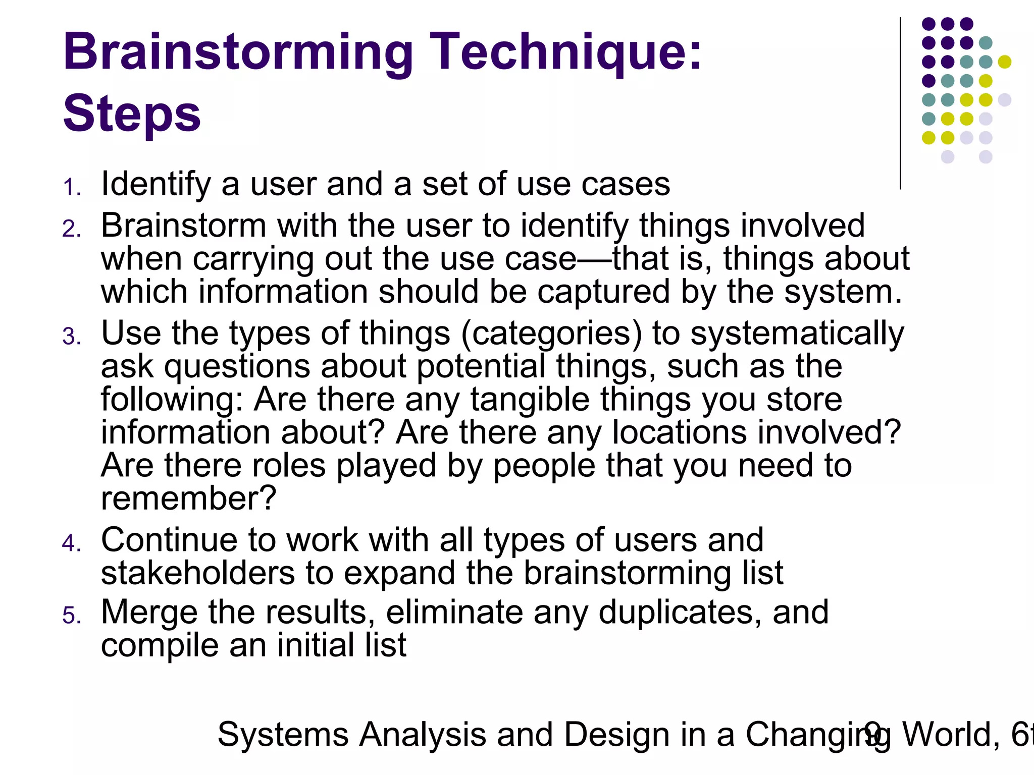 Brainstorming Technique:
Steps
1.
2.

3.

4.
5.

Identify a user and a set of use cases
Brainstorm with the user to identify things involved
when carrying out the use case—that is, things about
which information should be captured by the system.
Use the types of things (categories) to systematically
ask questions about potential things, such as the
following: Are there any tangible things you store
information about? Are there any locations involved?
Are there roles played by people that you need to
remember?
Continue to work with all types of users and
stakeholders to expand the brainstorming list
Merge the results, eliminate any duplicates, and
compile an initial list

Systems Analysis and Design in a Changing World, 6t
9

 