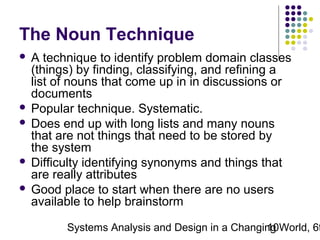 The Noun Technique
A technique to identify problem domain classes
(things) by finding, classifying, and refining a
list of nouns that come up in in discussions or
documents
 Popular technique. Systematic.
 Does end up with long lists and many nouns
that are not things that need to be stored by
the system
 Difficulty identifying synonyms and things that
are really attributes
 Good place to start when there are no users
available to help brainstorm


Systems Analysis and Design in a Changing World, 6t
10

 