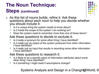 The Noun Technique:
Steps (continued)
3.

As this list of nouns builds, refine it. Ask these
questions about each noun to help you decide whether
you should include it:




Is it a unique thing the system needs to know about?
Is it inside the scope of the system I am working on?
Does the system need to remember more than one of these items?

Ask these questions to decide to exclude it:




Is it really a synonym for some other thing I have identified?
Is it really just an output of the system produced from other information
I have identified?
Is it really just an input that results in recording some other information
I have identified?

Ask these questions to research it:



Is it likely to be a specific piece of information (attribute) about some
other thing I have identified?
Is it something I might need if assumptions change?

Systems Analysis and Design in a Changing World, 6t
13

 