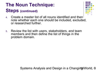 The Noun Technique:
Steps (continued)
4.

Create a master list of all nouns identified and then
note whether each one should be included, excluded,
or researched further.

5.

Review the list with users, stakeholders, and team
members and then define the list of things in the
problem domain.

Systems Analysis and Design in a Changing World, 6t
14

 