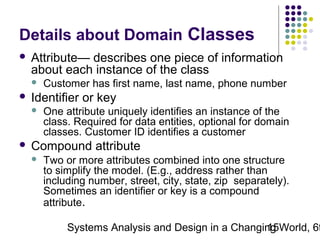 Details about Domain Classes


Attribute— describes one piece of information
about each instance of the class




Identifier or key




Customer has first name, last name, phone number
One attribute uniquely identifies an instance of the
class. Required for data entities, optional for domain
classes. Customer ID identifies a customer

Compound attribute


Two or more attributes combined into one structure
to simplify the model. (E.g., address rather than
including number, street, city, state, zip separately).
Sometimes an identifier or key is a compound
attribute.

Systems Analysis and Design in a Changing World, 6t
15

 