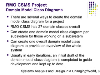 RMO CSMS Project
Domain Model Class Diagrams









There are several ways to create the domain
model class diagram for a project
RMO CSMS has 27 domain classes overall
Can create one domain model class diagram per
subsystem for those working on a subsystem
Can create one overall domain model class
diagram to provide an overview of the whole
system
Usually in early iterations, an initial draft of the
domain model class diagram is completed to guide
development and kept up to date

Systems Analysis and Design in a Changing World, 6t
37

 