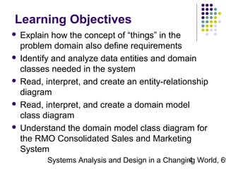 Learning Objectives
Explain how the concept of “things” in the
problem domain also define requirements
 Identify and analyze data entities and domain
classes needed in the system
 Read, interpret, and create an entity-relationship
diagram
 Read, interpret, and create a domain model
class diagram
 Understand the domain model class diagram for
the RMO Consolidated Sales and Marketing
System


Systems Analysis and Design in a Changing World, 6t
4

 