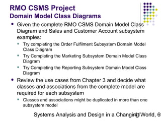 RMO CSMS Project
Domain Model Class Diagrams


Given the complete RMO CSMS Domain Model Class
Diagram and Sales and Customer Account subsystem
examples:








Try completing the Order Fulfilment Subsystem Domain Model
Class Diagram
Try Completing the Marketing Subsystem Domain Model Class
Diagram
Try Completing the Reporting Subsystem Domain Model Class
Diagram

Review the use cases from Chapter 3 and decide what
classes and associations from the complete model are
required for each subsystem


Classes and associations might be duplicated in more than one
subsystem model

Systems Analysis and Design in a Changing World, 6t
41

 