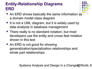 Entity-Relationship Diagrams
ERD








An ERD shows basically the same information as
a domain model class diagram
It is not a UML diagram, but it is widely used by
data analysts in database management
There really is no standard notation, but most
developers use the entity and crows feet notation
shown in this text
An ERD is not good for showing
generalization/specialization relationships and
whole part relationships

Systems Analysis and Design in a Changing World, 6t
42

 