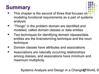 Summary









This chapter is the second of three that focuses on
modeling functional requirements as a part of systems
analysis
“Things” in the problem domain are identified and
modeled, called domain classes or data entities
Two techniques for identifying domain classes/data
entities are the brainstorming technique and the noun
technique
Domain classes have attributes and associations
Associations are naturally occurring relationships
among classes, and associations have minimum and
maximum multiplicity

Systems Analysis and Design in a Changing World, 6t
47

 
