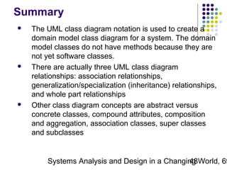 Summary






The UML class diagram notation is used to create a
domain model class diagram for a system. The domain
model classes do not have methods because they are
not yet software classes.
There are actually three UML class diagram
relationships: association relationships,
generalization/specialization (inheritance) relationships,
and whole part relationships
Other class diagram concepts are abstract versus
concrete classes, compound attributes, composition
and aggregation, association classes, super classes
and subclasses

Systems Analysis and Design in a Changing World, 6t
48

 