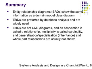 Summary






Entity-relationship diagrams (ERDs) show the same
information as a domain model class diagram
ERDs are preferred by database analysts and are
widely used
ERDs are not UML diagrams, and an association is
called a relationship, multiplicity is called cardinality,
and generalization/specialization (inheritance) and
whole part relationships are usually not shown

Systems Analysis and Design in a Changing World, 6t
49

 