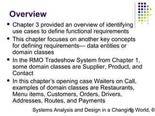 Overview
Chapter 3 provided an overview of identifying
use cases to define functional requirements
 This chapter focuses on another key concepts
for defining requirements— data entities or
domain classes
 In the RMO Tradeshow System from Chapter 1,
some domain classes are Supplier, Product, and
Contact
 In this chapter’s opening case Waiters on Call,
examples of domain classes are Restaurants,
Menu items, Customers, Orders, Drivers,
Addresses, Routes, and Payments


Systems Analysis and Design in a Changing World, 6t
5

 