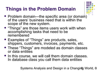 Things in the Problem Domain
Problem domain—the specific area (or domain)
of the users’ business need that is within the
scope of the new system.
 “Things” are those items users work with when
accomplishing tasks that need to be
remembered
 Examples of “Things” are products, sales,
shippers, customers, invoices, payments, etc.
 These “Things” are modeled as domain classes
or data entities
 In this course, we will call them domain classes.
In database class you call them data entities


Systems Analysis and Design in a Changing World, 6t
6

 