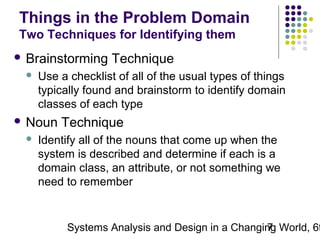 Things in the Problem Domain
Two Techniques for Identifying them
 Brainstorming


Use a checklist of all of the usual types of things
typically found and brainstorm to identify domain
classes of each type

 Noun


Technique

Technique

Identify all of the nouns that come up when the
system is described and determine if each is a
domain class, an attribute, or not something we
need to remember

Systems Analysis and Design in a Changing World, 6t
7

 