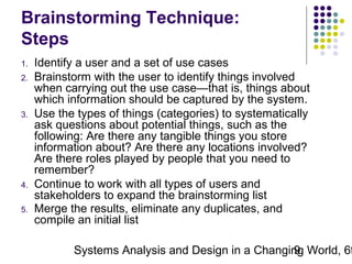 Brainstorming Technique:
Steps
1.
2.

3.

4.
5.

Identify a user and a set of use cases
Brainstorm with the user to identify things involved
when carrying out the use case—that is, things about
which information should be captured by the system.
Use the types of things (categories) to systematically
ask questions about potential things, such as the
following: Are there any tangible things you store
information about? Are there any locations involved?
Are there roles played by people that you need to
remember?
Continue to work with all types of users and
stakeholders to expand the brainstorming list
Merge the results, eliminate any duplicates, and
compile an initial list

Systems Analysis and Design in a Changing World, 6t
9

 