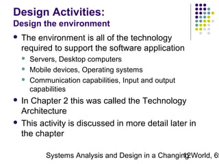 Design Activities:
Design the environment


The environment is all of the technology
required to support the software application




Servers, Desktop computers
Mobile devices, Operating systems
Communication capabilities, Input and output
capabilities

In Chapter 2 this was called the Technology
Architecture
 This activity is discussed in more detail later in
the chapter


Systems Analysis and Design in a Changing World, 6t
12

 