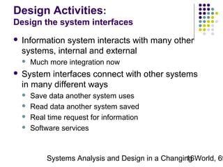 Design Activities:
Design the system interfaces


Information system interacts with many other
systems, internal and external




Much more integration now

System interfaces connect with other systems
in many different ways





Save data another system uses
Read data another system saved
Real time request for information
Software services

Systems Analysis and Design in a Changing World, 6t
16

 