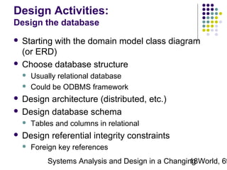 Design Activities:
Design the database
Starting with the domain model class diagram
(or ERD)
 Choose database structure





Usually relational database
Could be ODBMS framework

Design architecture (distributed, etc.)
 Design database schema






Tables and columns in relational

Design referential integrity constraints


Foreign key references

Systems Analysis and Design in a Changing World, 6t
18

 