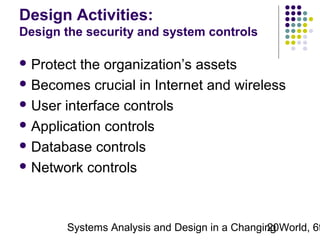 Design Activities:
Design the security and system controls
 Protect

the organization’s assets
 Becomes crucial in Internet and wireless
 User interface controls
 Application controls
 Database controls
 Network controls

Systems Analysis and Design in a Changing World, 6t
20

 