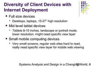Diversity of Client Devices with
Internet Deployment


Full size devices




Mid level tablet devices




Desktops, laptops, 15-27” high resolution
Tablets 8-10 inches, landscape or portrait mode,
lower resolution, might need specific view layer

Small mobile computing devices


Very small screens, regular web sites hard to read,
really need specific view layer for mobile web viewing

Systems Analysis and Design in a Changing World, 6t
38

 