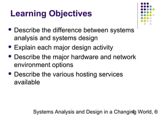 Learning Objectives
 Describe

the difference between systems
analysis and systems design
 Explain each major design activity
 Describe the major hardware and network
environment options
 Describe the various hosting services
available

Systems Analysis and Design in a Changing World, 6t
4

 