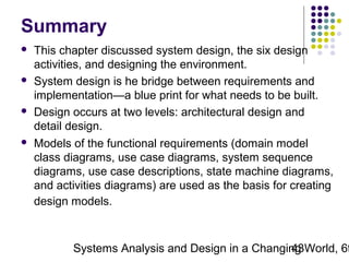 Summary








This chapter discussed system design, the six design
activities, and designing the environment.
System design is he bridge between requirements and
implementation—a blue print for what needs to be built.
Design occurs at two levels: architectural design and
detail design.
Models of the functional requirements (domain model
class diagrams, use case diagrams, system sequence
diagrams, use case descriptions, state machine diagrams,
and activities diagrams) are used as the basis for creating
design models.

Systems Analysis and Design in a Changing World, 6t
43

 