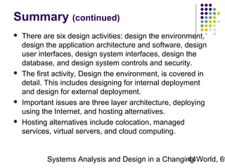 Summary (continued)








There are six design activities: design the environment,
design the application architecture and software, design
user interfaces, design system interfaces, design the
database, and design system controls and security.
The first activity, Design the environment, is covered in
detail. This includes designing for internal deployment
and design for external deployment.
Important issues are three layer architecture, deploying
using the Internet, and hosting alternatives.
Hosting alternatives include colocation, managed
services, virtual servers, and cloud computing.

Systems Analysis and Design in a Changing World, 6t
44

 
