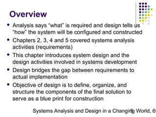Overview










Analysis says “what” is required and design tells us
“how” the system will be configured and constructed
Chapters 2, 3, 4 and 5 covered systems analysis
activities (requirements)
This chapter introduces system design and the
design activities involved in systems development
Design bridges the gap between requirements to
actual implementation
Objective of design is to define, organize, and
structure the components of the final solution to
serve as a blue print for construction

Systems Analysis and Design in a Changing World, 6t
5

 