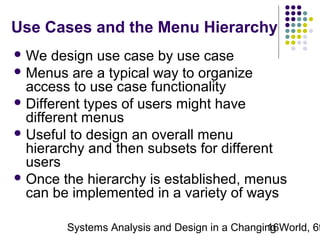 Use Cases and the Menu Hierarchy
 We

design use case by use case
 Menus are a typical way to organize
access to use case functionality
 Different types of users might have
different menus
 Useful to design an overall menu
hierarchy and then subsets for different
users
 Once the hierarchy is established, menus
can be implemented in a variety of ways

Systems Analysis and Design in a Changing World, 6t
16

 