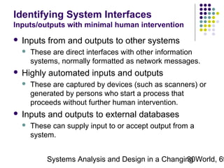 Identifying System Interfaces
Inputs/outputs with minimal human intervention


Inputs from and outputs to other systems




Highly automated inputs and outputs




These are direct interfaces with other information
systems, normally formatted as network messages.
These are captured by devices (such as scanners) or
generated by persons who start a process that
proceeds without further human intervention.

Inputs and outputs to external databases


These can supply input to or accept output from a
system.

Systems Analysis and Design in a Changing World, 6t
30

 