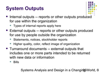System Outputs


Internal outputs -- reports or other outputs produced
for use within the organization




External outputs -- reports or other outputs produced
for use by people outside the organization





Types of internal reports apply here

Statements, notices, stockholder reports
Higher quality, color, reflect image of organization

Turnaround documents -- external outputs that
includes one or more parts intended to be returned
with new data or information


Bills

Systems Analysis and Design in a Changing World, 6t
36

 