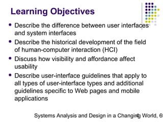 Learning Objectives
Describe the difference between user interfaces
and system interfaces
 Describe the historical development of the field
of human-computer interaction (HCI)
 Discuss how visibility and affordance affect
usability
 Describe user-interface guidelines that apply to
all types of user-interface types and additional
guidelines specific to Web pages and mobile
applications


Systems Analysis and Design in a Changing World, 6t
4

 