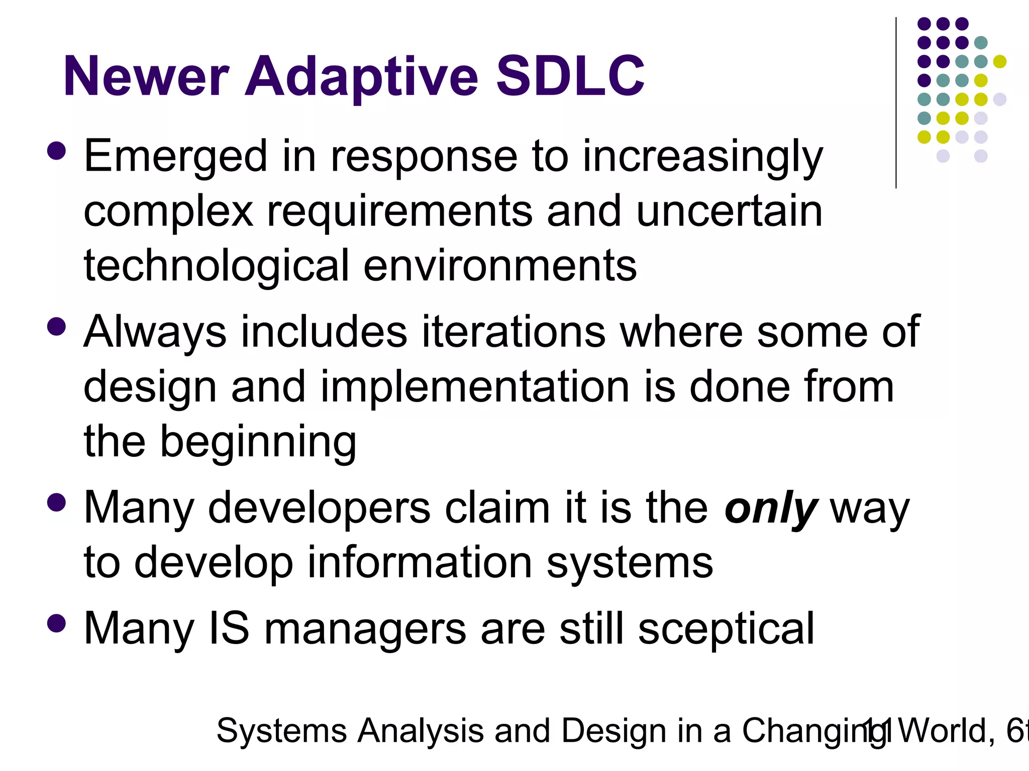 Newer Adaptive SDLC
 Emerged

in response to increasingly
complex requirements and uncertain
technological environments
 Always includes iterations where some of
design and implementation is done from
the beginning
 Many developers claim it is the only way
to develop information systems
 Many IS managers are still sceptical

Systems Analysis and Design in a Changing World, 6t
11

 