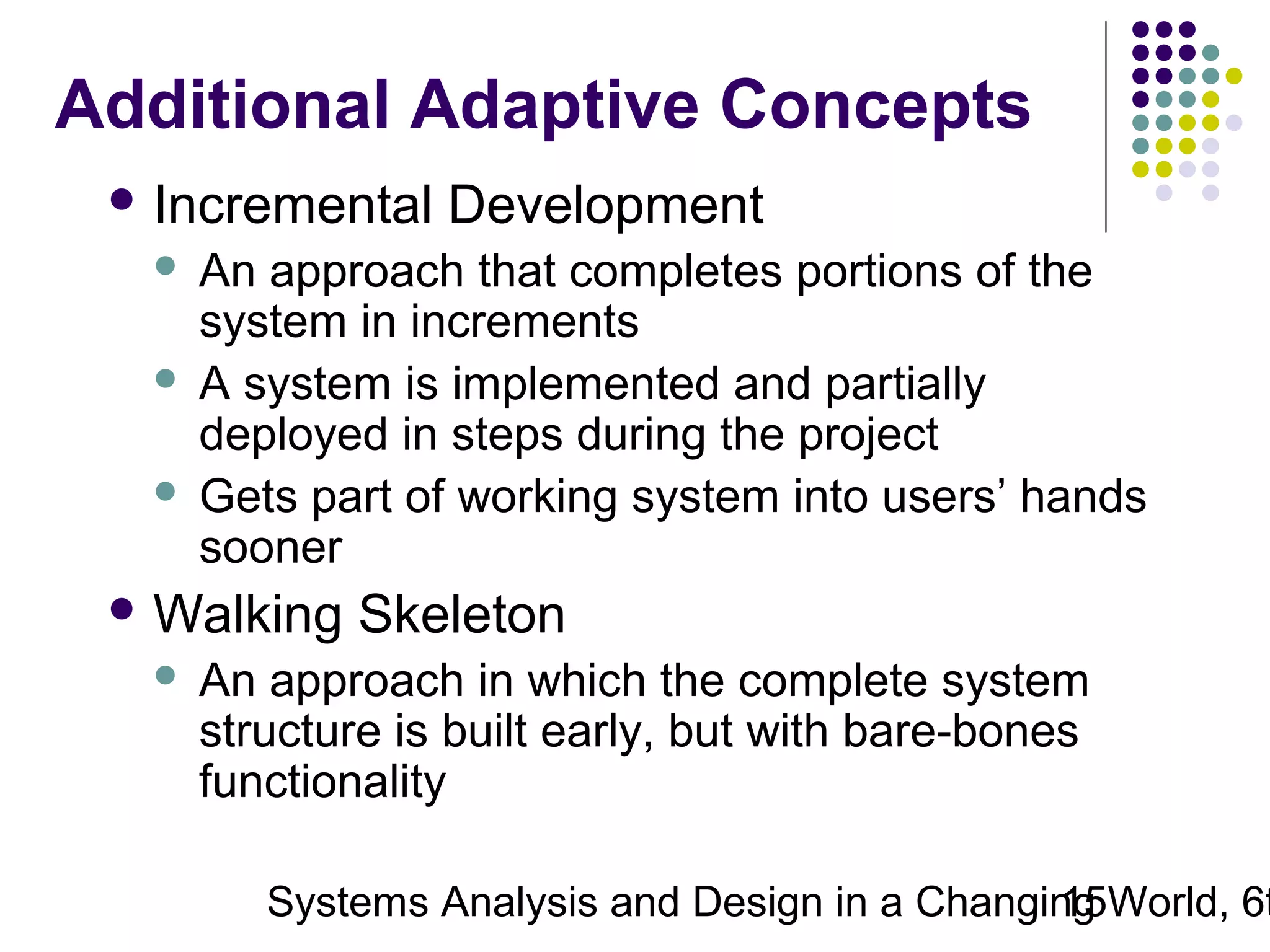 Additional Adaptive Concepts
 Incremental

Development

An approach that completes portions of the
system in increments
 A system is implemented and partially
deployed in steps during the project
 Gets part of working system into users’ hands
sooner


 Walking


Skeleton

An approach in which the complete system
structure is built early, but with bare-bones
functionality

Systems Analysis and Design in a Changing World, 6t
15

 