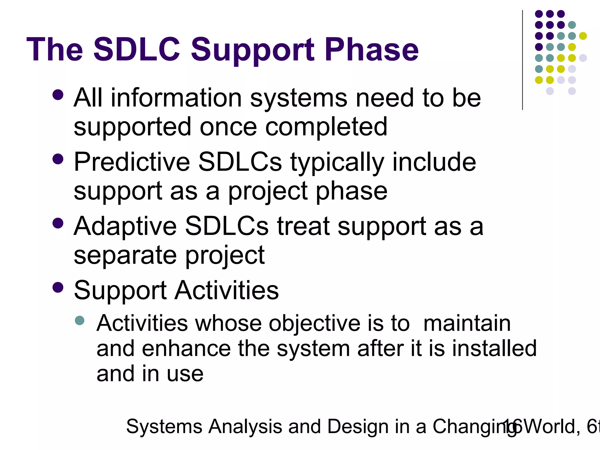 The SDLC Support Phase
 All

information systems need to be
supported once completed
 Predictive SDLCs typically include
support as a project phase
 Adaptive SDLCs treat support as a
separate project
 Support Activities


Activities whose objective is to maintain
and enhance the system after it is installed
and in use

Systems Analysis and Design in a Changing World, 6t
16

 