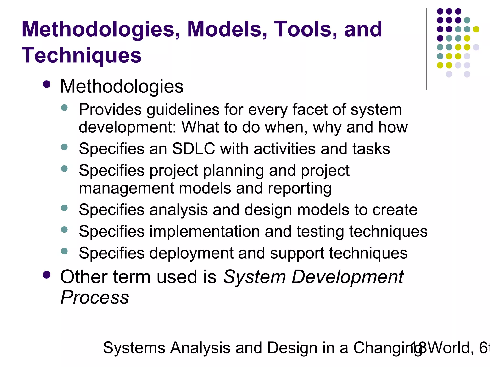Methodologies, Models, Tools, and
Techniques


Methodologies









Provides guidelines for every facet of system
development: What to do when, why and how
Specifies an SDLC with activities and tasks
Specifies project planning and project
management models and reporting
Specifies analysis and design models to create
Specifies implementation and testing techniques
Specifies deployment and support techniques

Other term used is System Development
Process

Systems Analysis and Design in a Changing World, 6t
18

 