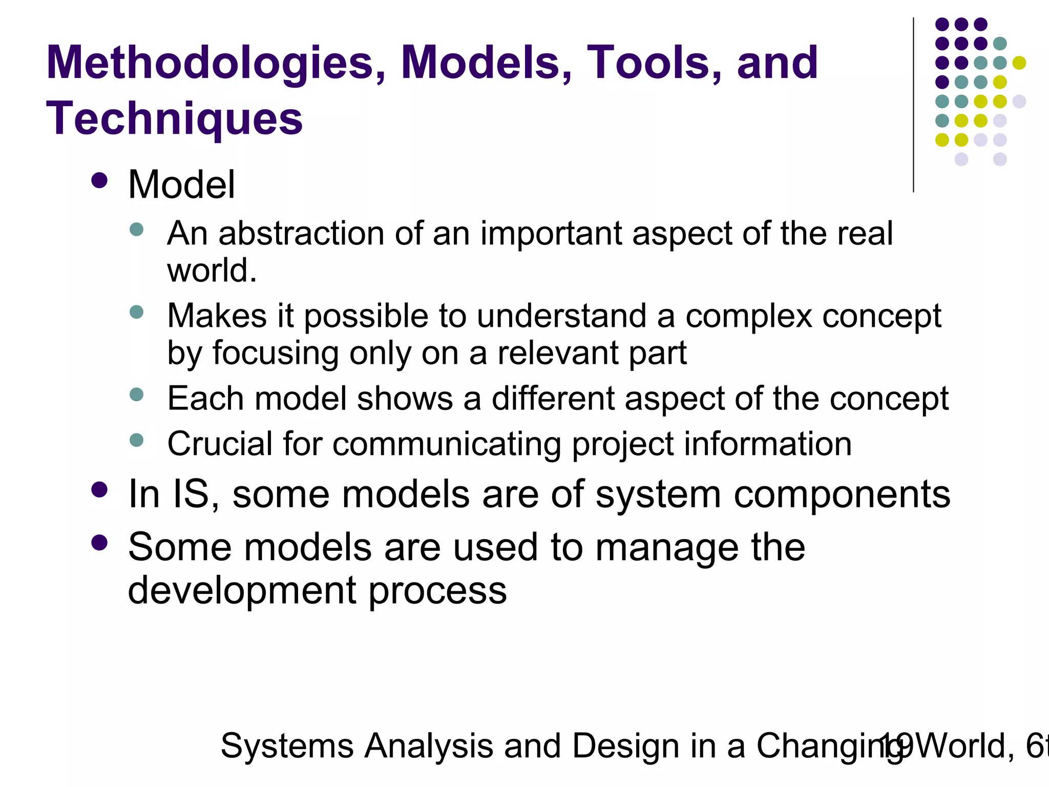 Methodologies, Models, Tools, and
Techniques


Model





An abstraction of an important aspect of the real
world.
Makes it possible to understand a complex concept
by focusing only on a relevant part
Each model shows a different aspect of the concept
Crucial for communicating project information

In IS, some models are of system components
 Some models are used to manage the
development process


Systems Analysis and Design in a Changing World, 6t
19

 