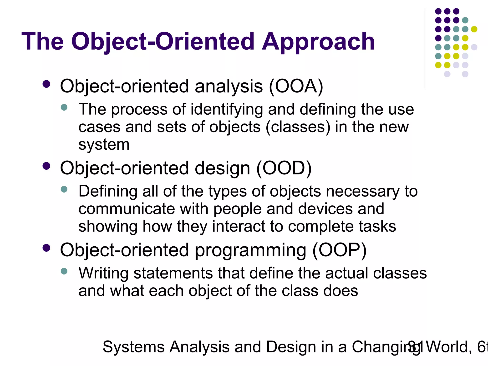 The Object-Oriented Approach


Object-oriented analysis (OOA)




Object-oriented design (OOD)




The process of identifying and defining the use
cases and sets of objects (classes) in the new
system
Defining all of the types of objects necessary to
communicate with people and devices and
showing how they interact to complete tasks

Object-oriented programming (OOP)


Writing statements that define the actual classes
and what each object of the class does

Systems Analysis and Design in a Changing World, 6t
31

 