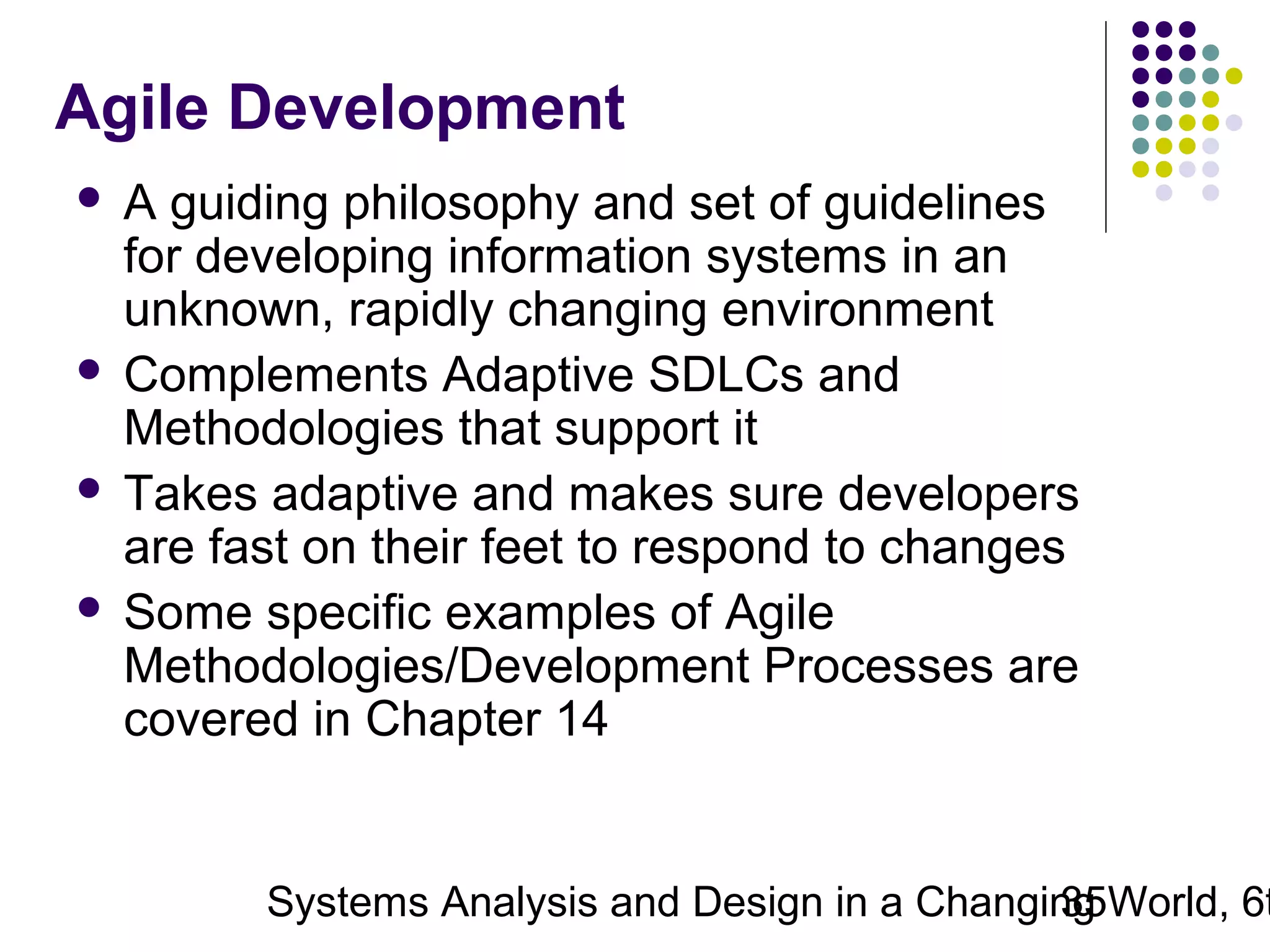 Agile Development
A guiding philosophy and set of guidelines
for developing information systems in an
unknown, rapidly changing environment
 Complements Adaptive SDLCs and
Methodologies that support it
 Takes adaptive and makes sure developers
are fast on their feet to respond to changes
 Some specific examples of Agile
Methodologies/Development Processes are
covered in Chapter 14


Systems Analysis and Design in a Changing World, 6t
35

 