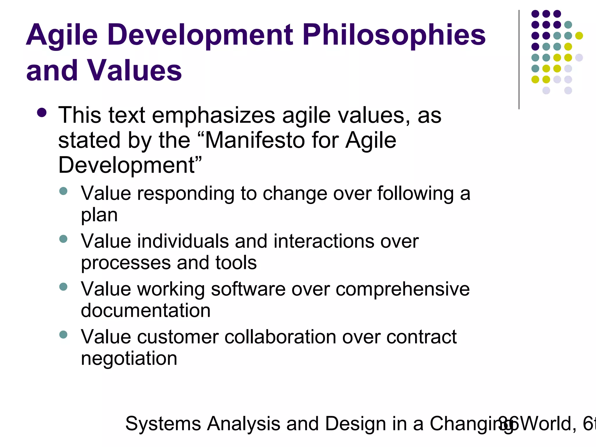 Agile Development Philosophies
and Values


This text emphasizes agile values, as
stated by the “Manifesto for Agile
Development”





Value responding to change over following a
plan
Value individuals and interactions over
processes and tools
Value working software over comprehensive
documentation
Value customer collaboration over contract
negotiation

Systems Analysis and Design in a Changing World, 6t
36

 