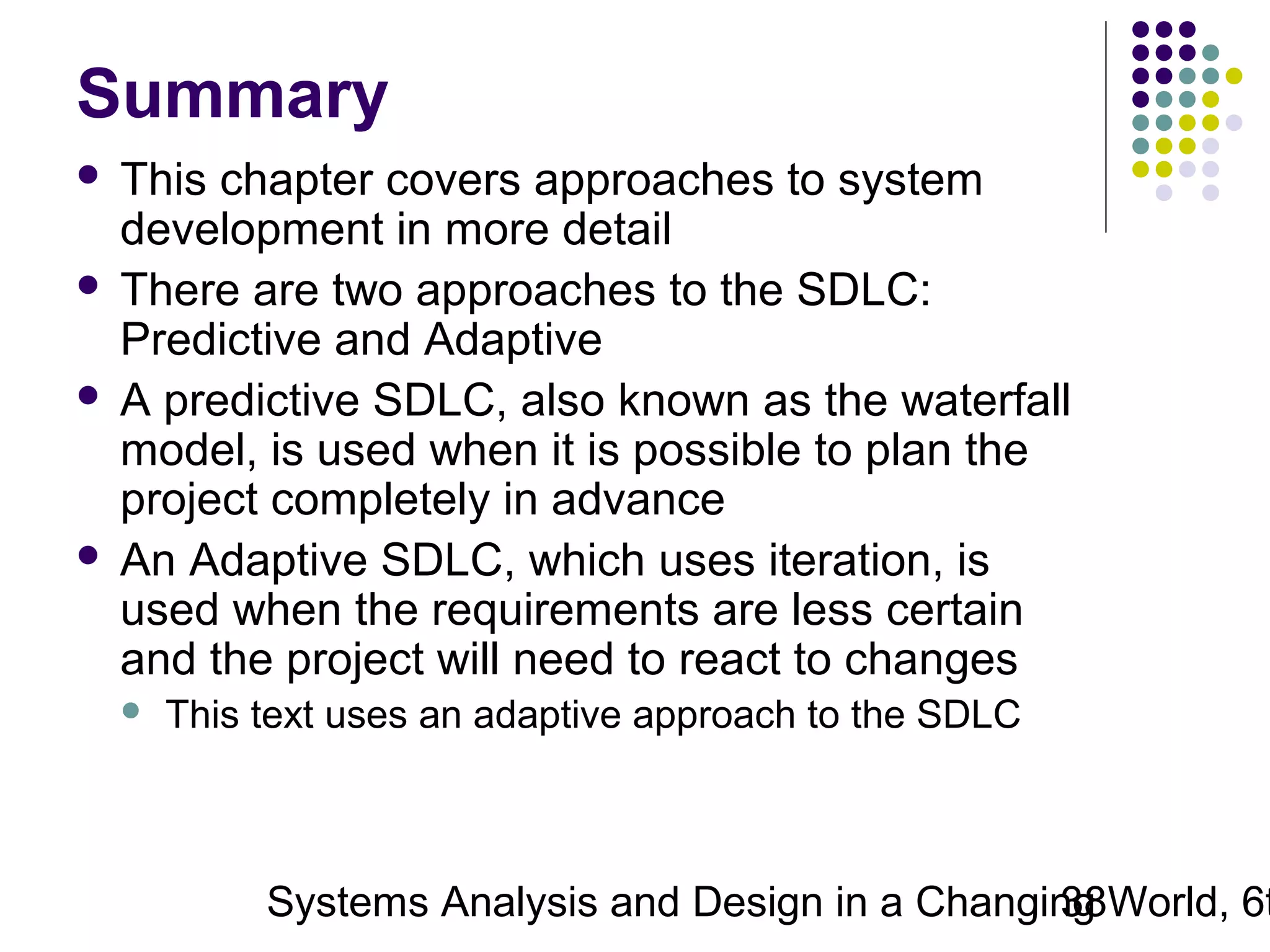 Summary
This chapter covers approaches to system
development in more detail
 There are two approaches to the SDLC:
Predictive and Adaptive
 A predictive SDLC, also known as the waterfall
model, is used when it is possible to plan the
project completely in advance
 An Adaptive SDLC, which uses iteration, is
used when the requirements are less certain
and the project will need to react to changes




This text uses an adaptive approach to the SDLC

Systems Analysis and Design in a Changing World, 6t
38

 