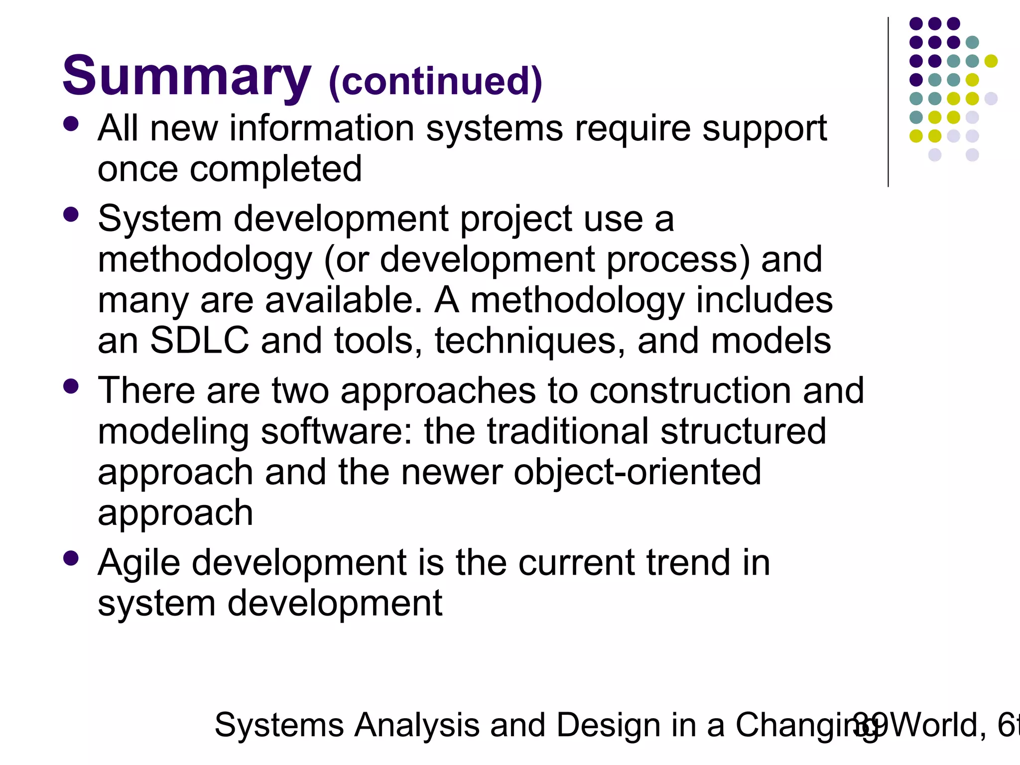 Summary (continued)
All new information systems require support
once completed
 System development project use a
methodology (or development process) and
many are available. A methodology includes
an SDLC and tools, techniques, and models
 There are two approaches to construction and
modeling software: the traditional structured
approach and the newer object-oriented
approach
 Agile development is the current trend in
system development


Systems Analysis and Design in a Changing World, 6t
39

 