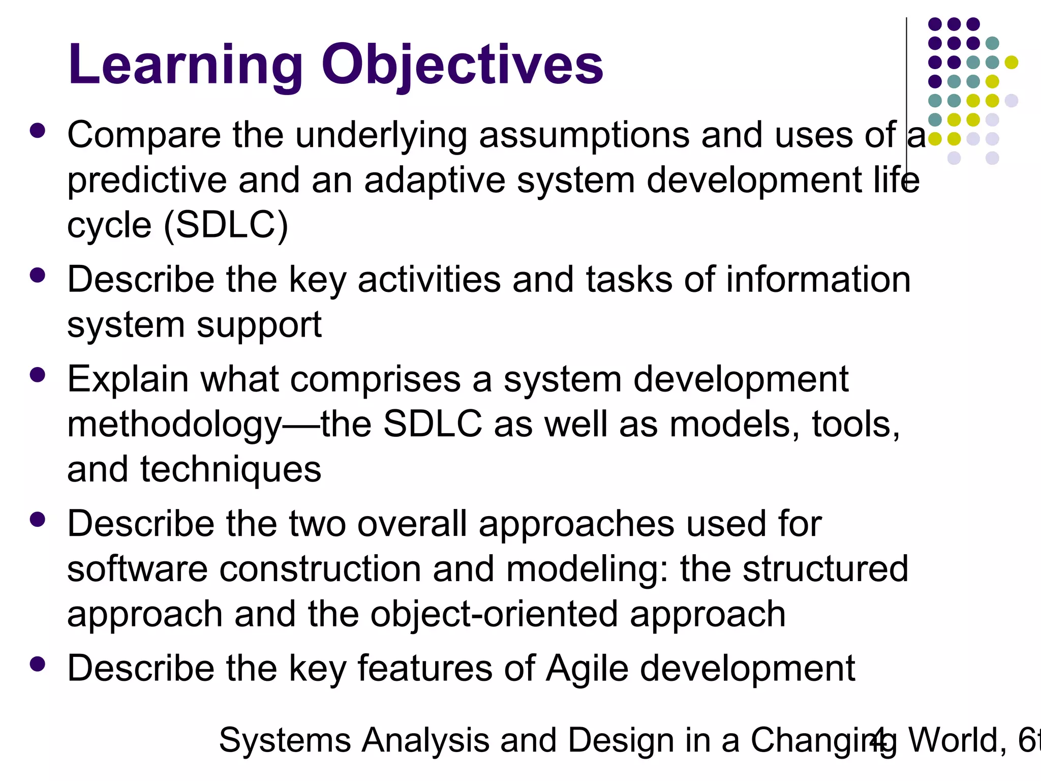 Learning Objectives










Compare the underlying assumptions and uses of a
predictive and an adaptive system development life
cycle (SDLC)
Describe the key activities and tasks of information
system support
Explain what comprises a system development
methodology—the SDLC as well as models, tools,
and techniques
Describe the two overall approaches used for
software construction and modeling: the structured
approach and the object-oriented approach
Describe the key features of Agile development

Systems Analysis and Design in a Changing World, 6t
4

 
