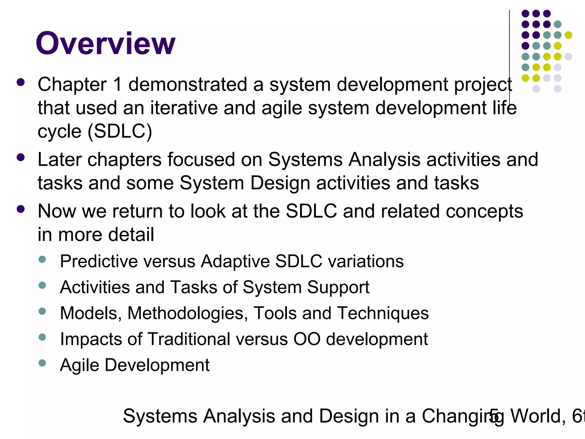 Overview






Chapter 1 demonstrated a system development project
that used an iterative and agile system development life
cycle (SDLC)
Later chapters focused on Systems Analysis activities and
tasks and some System Design activities and tasks
Now we return to look at the SDLC and related concepts
in more detail






Predictive versus Adaptive SDLC variations
Activities and Tasks of System Support
Models, Methodologies, Tools and Techniques
Impacts of Traditional versus OO development
Agile Development

Systems Analysis and Design in a Changing World, 6t
5

 
