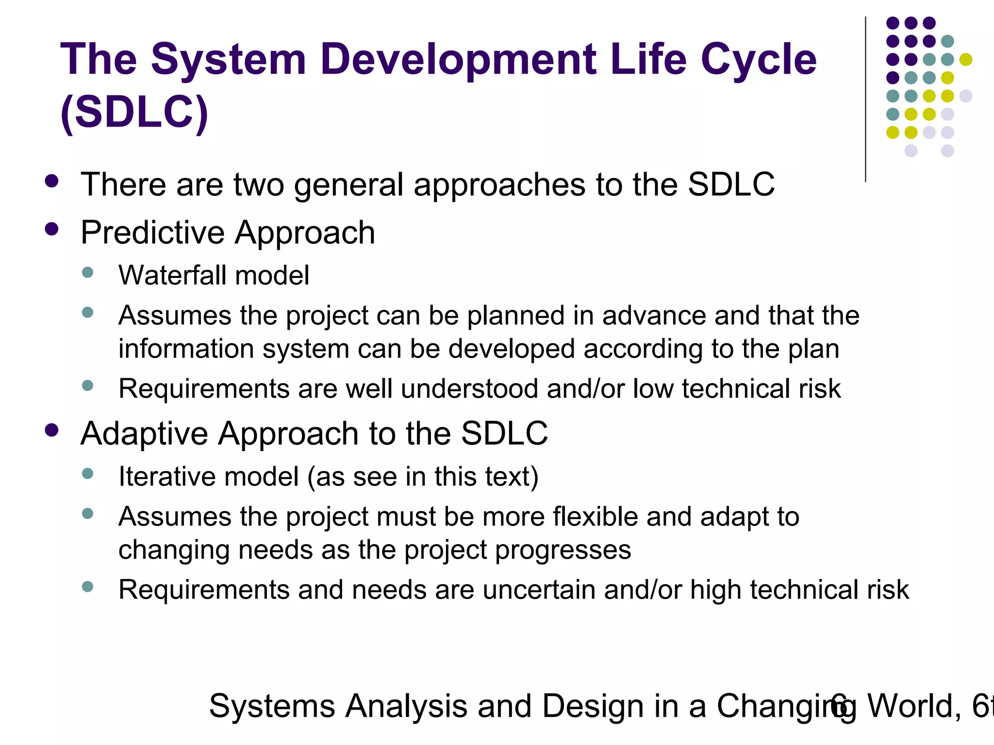 The System Development Life Cycle
(SDLC)



There are two general approaches to the SDLC
Predictive Approach







Waterfall model
Assumes the project can be planned in advance and that the
information system can be developed according to the plan
Requirements are well understood and/or low technical risk

Adaptive Approach to the SDLC





Iterative model (as see in this text)
Assumes the project must be more flexible and adapt to
changing needs as the project progresses
Requirements and needs are uncertain and/or high technical risk

Systems Analysis and Design in a Changing World, 6t
6

 