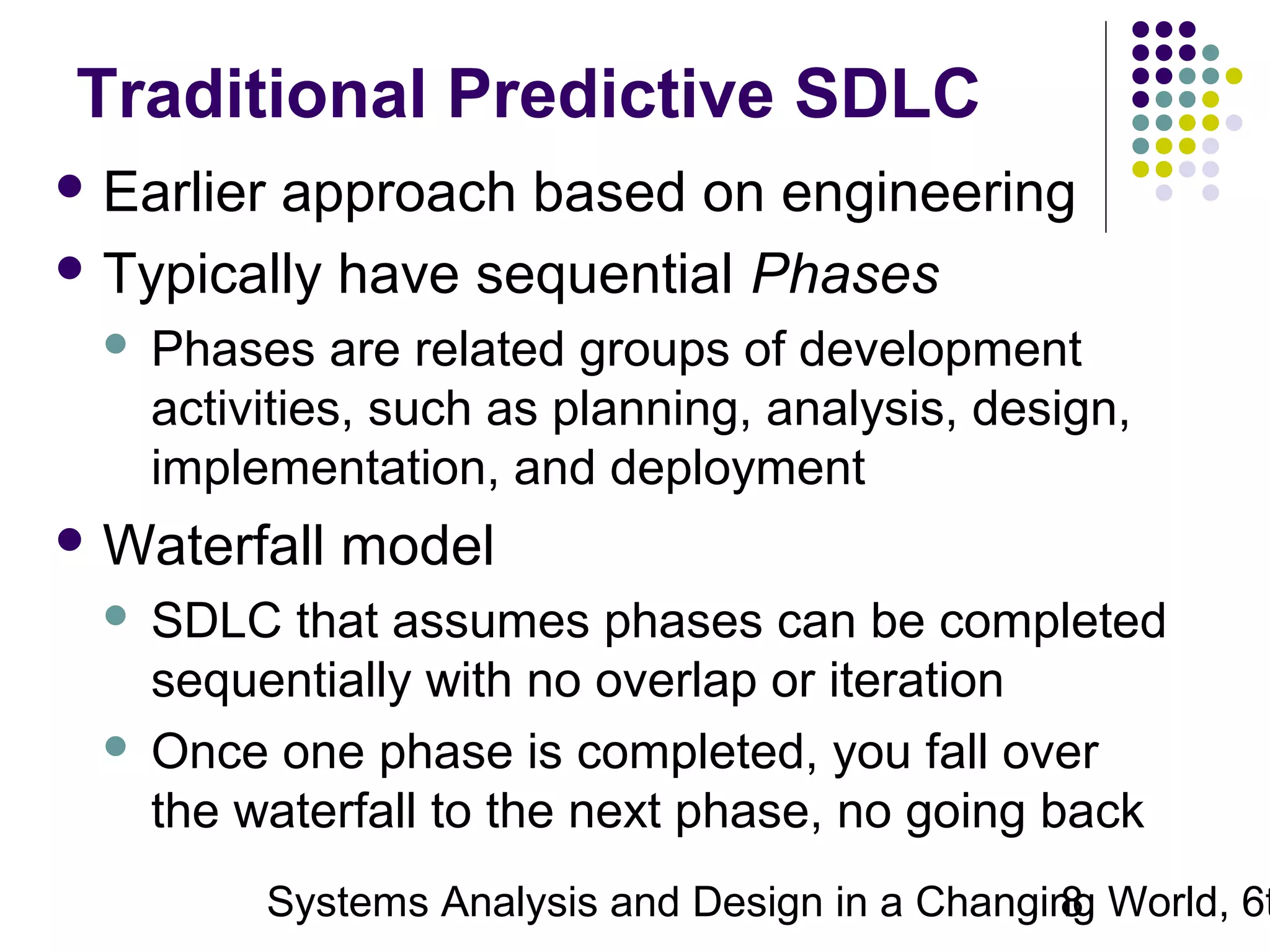 Traditional Predictive SDLC
 Earlier

approach based on engineering
 Typically have sequential Phases


Phases are related groups of development
activities, such as planning, analysis, design,
implementation, and deployment

 Waterfall

model

SDLC that assumes phases can be completed
sequentially with no overlap or iteration
 Once one phase is completed, you fall over
the waterfall to the next phase, no going back


Systems Analysis and Design in a Changing World, 6t
8

 