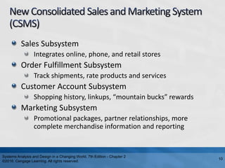 Sales Subsystem
Integrates online, phone, and retail stores
Order Fulfillment Subsystem
Track shipments, rate products and services
Customer Account Subsystem
Shopping history, linkups, “mountain bucks” rewards
Marketing Subsystem
Promotional packages, partner relationships, more
complete merchandise information and reporting
Systems Analysis and Design in a Changing World, 7th Edition - Chapter 2
©2016. Cengage Learning. All rights reserved.
10
 